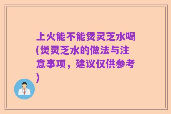 上火能不能煲灵芝水喝(煲灵芝水的做法与注意事项,建议仅供参考)