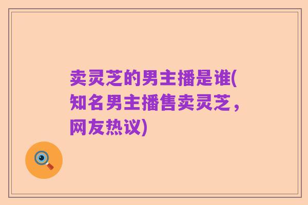 卖灵芝的男主播是谁(知名男主播售卖灵芝，网友热议)
