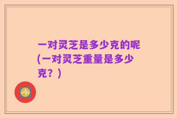 一对灵芝是多少克的呢(一对灵芝重量是多少克？)
