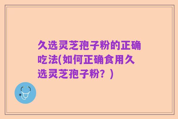 久选灵芝孢子粉的正确吃法(如何正确食用久选灵芝孢子粉？)