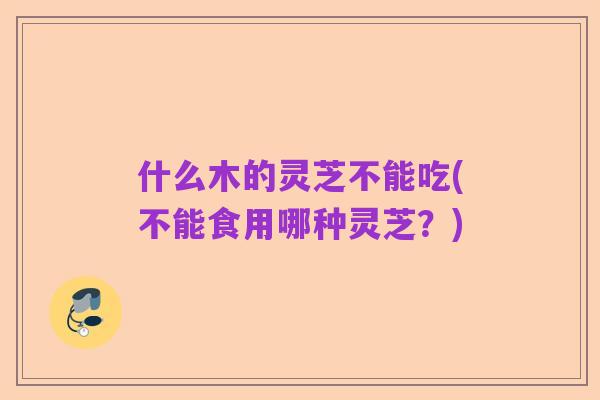 什么木的灵芝不能吃(不能食用哪种灵芝?)