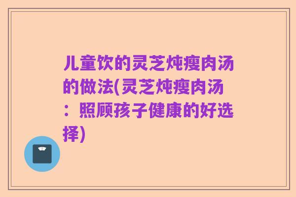 儿童饮的灵芝炖瘦肉汤的做法(灵芝炖瘦肉汤:照顾孩子健康的好选择)