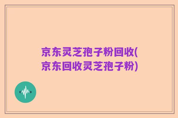 京东灵芝孢子粉回收(京东回收灵芝孢子粉)