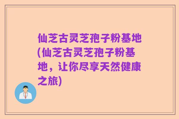 仙芝古灵芝孢子粉基地(仙芝古灵芝孢子粉基地,让你尽享天然健康之旅)