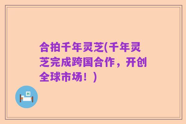 合拍千年灵芝(千年灵芝完成跨国合作,开创全球市场!)