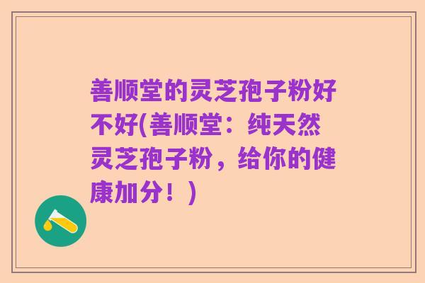 善顺堂的灵芝孢子粉好不好(善顺堂:纯天然灵芝孢子粉,给你的健康加分!)