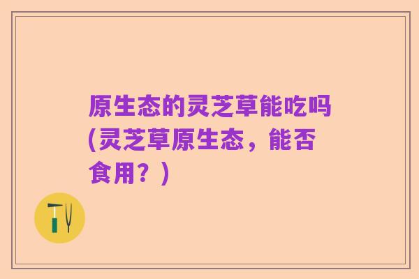 原生态的灵芝草能吃吗(灵芝草原生态，能否食用？)