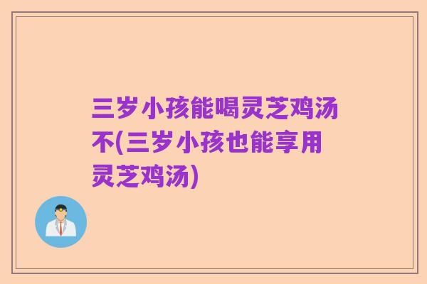 三岁小孩能喝灵芝鸡汤不(三岁小孩也能享用灵芝鸡汤)