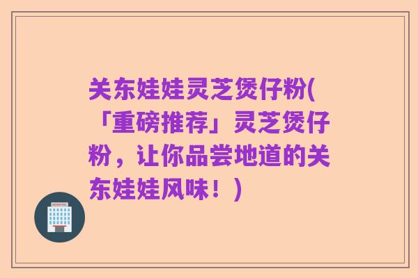 关东娃娃灵芝煲仔粉(「重磅推荐」灵芝煲仔粉,让你品尝地道的关东娃娃风味!)