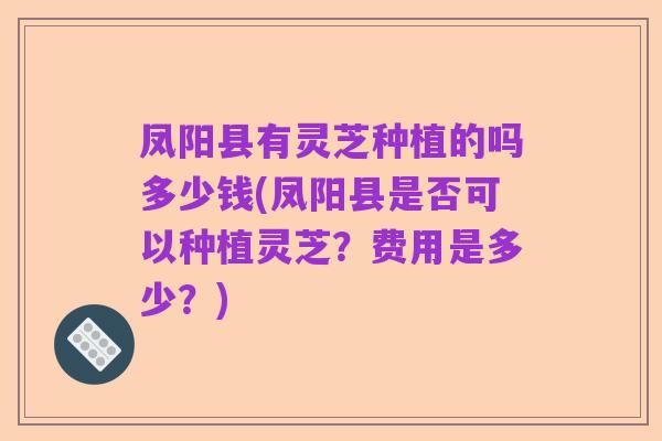 凤阳县有灵芝种植的吗多少钱(凤阳县是否可以种植灵芝？费用是多少？)