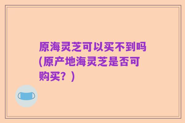 原海灵芝可以买不到吗(原产地海灵芝是否可购买?)