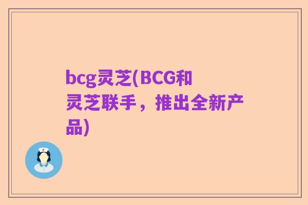 bcg灵芝(BCG和灵芝联手,推出全新产品)