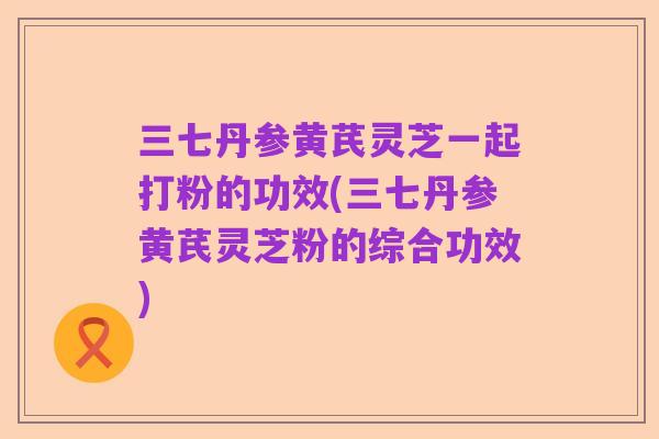 三七丹参黄芪灵芝一起打粉的功效(三七丹参黄芪灵芝粉的综合功效)