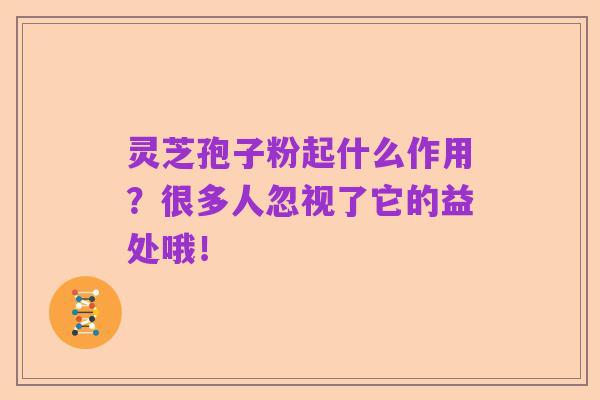 灵芝孢子粉起什么作用？很多人忽视了它的益处哦！