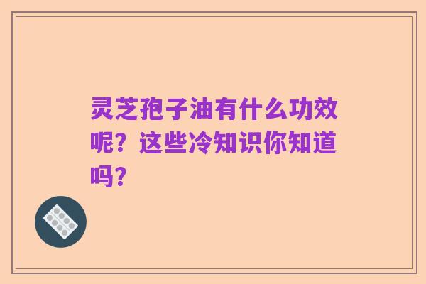 灵芝孢子油有什么功效呢?这些冷知识你知道吗?
