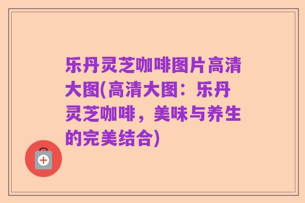 乐丹灵芝咖啡图片高清大图(高清大图：乐丹灵芝咖啡，美味与养生的完美结合)