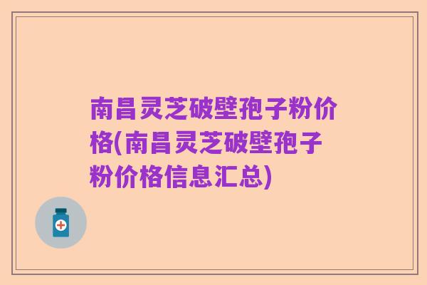 南昌灵芝破壁孢子粉价格(南昌灵芝破壁孢子粉价格信息汇总)