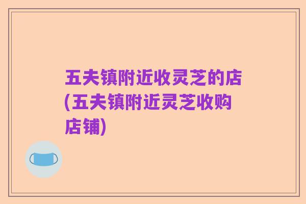 五夫镇附近收灵芝的店(五夫镇附近灵芝收购店铺)