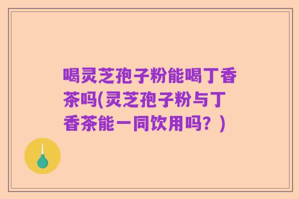 喝灵芝孢子粉能喝丁香茶吗(灵芝孢子粉与丁香茶能一同饮用吗?)