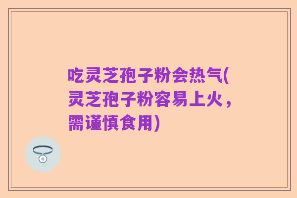 吃灵芝孢子粉会热气(灵芝孢子粉容易上火,需谨慎食用)