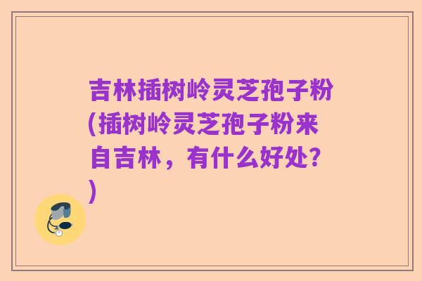 吉林插树岭灵芝孢子粉(插树岭灵芝孢子粉来自吉林,有什么好处?)