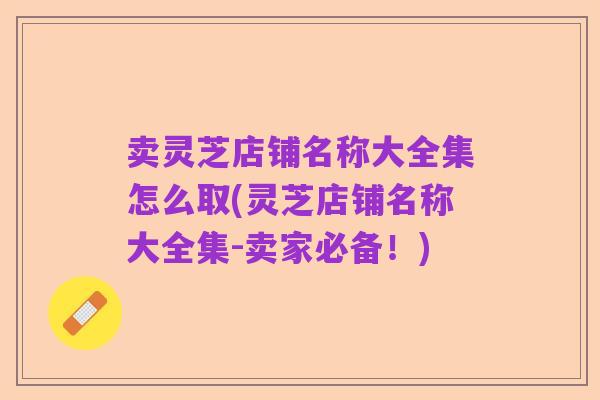 卖灵芝店铺名称大全集怎么取(灵芝店铺名称大全集-卖家必备!)