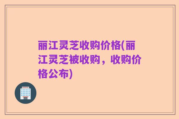 丽江灵芝收购价格(丽江灵芝被收购,收购价格公布)
