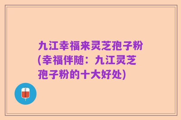 九江幸福来灵芝孢子粉(幸福伴随:九江灵芝孢子粉的十大好处)