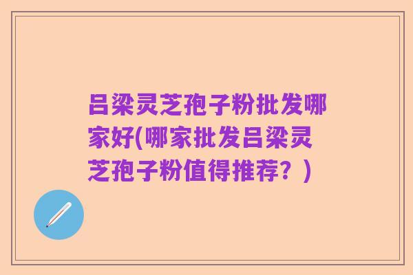 吕梁灵芝孢子粉批发哪家好(哪家批发吕梁灵芝孢子粉值得推荐?)