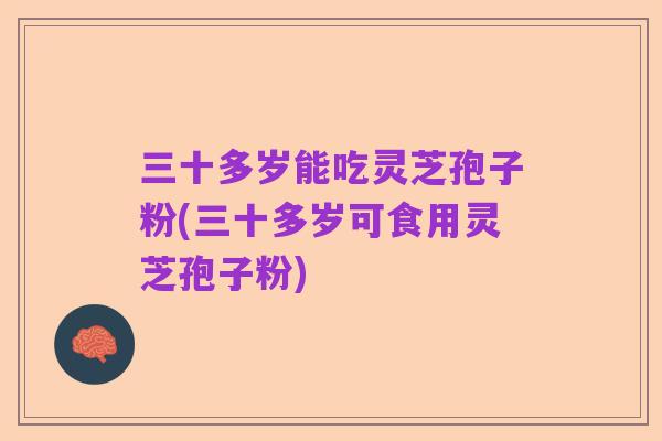 三十多岁能吃灵芝孢子粉(三十多岁可食用灵芝孢子粉)