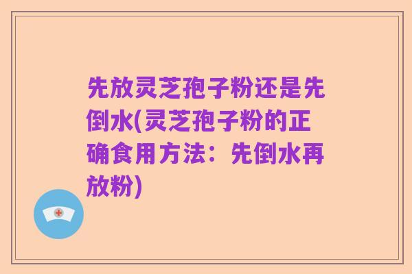 先放灵芝孢子粉还是先倒水(灵芝孢子粉的正确食用方法：先倒水再放粉)