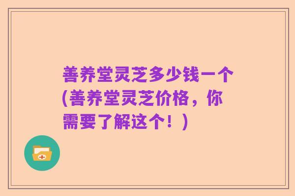 善养堂灵芝多少钱一个(善养堂灵芝价格,你需要了解这个!)