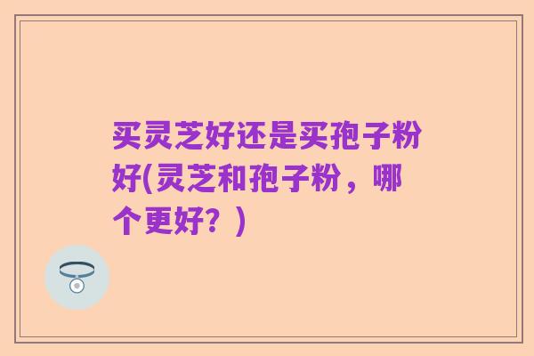 买灵芝好还是买孢子粉好(灵芝和孢子粉,哪个更好?)