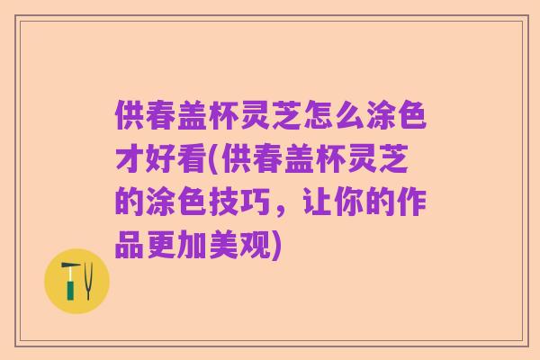供春盖杯灵芝怎么涂色才好看(供春盖杯灵芝的涂色技巧,让你的作品更加美观)