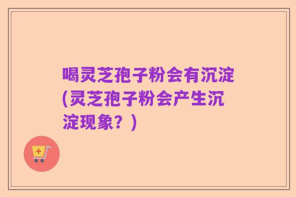 喝灵芝孢子粉会有沉淀(灵芝孢子粉会产生沉淀现象?)