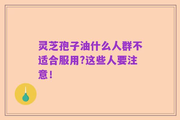灵芝孢子油什么人群不适合服用?这些人要注意！