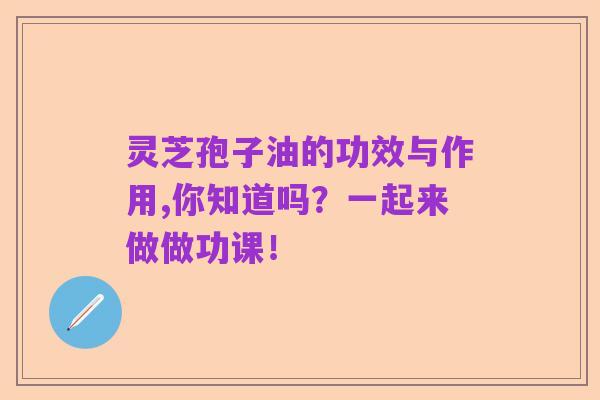 灵芝孢子油的功效与作用,你知道吗？一起来做做功课！