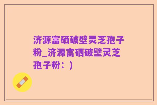 济源富硒破壁灵芝孢子粉_济源富硒破壁灵芝孢子粉：)