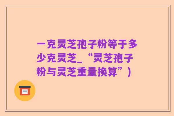 一克灵芝孢子粉等于多少克灵芝_“灵芝孢子粉与灵芝重量换算”)