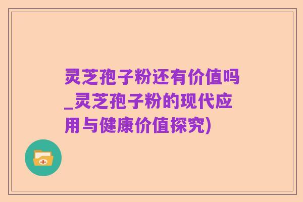灵芝孢子粉还有价值吗_灵芝孢子粉的现代应用与健康价值探究)