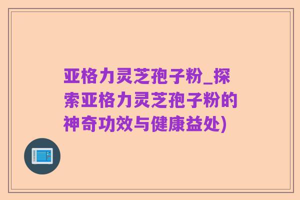 亚格力灵芝孢子粉_探索亚格力灵芝孢子粉的神奇功效与健康益处)