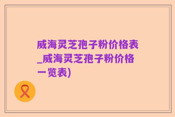 威海灵芝孢子粉价格表_威海灵芝孢子粉价格一览表)