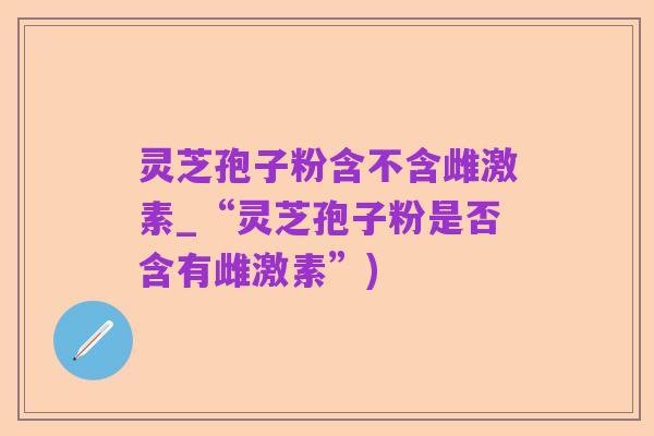 灵芝孢子粉含不含雌激素_“灵芝孢子粉是否含有雌激素”)