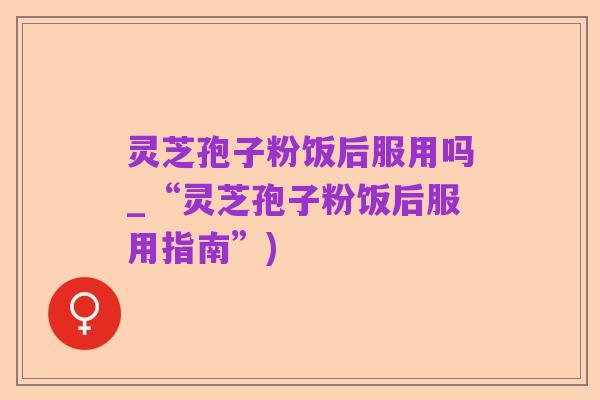 灵芝孢子粉饭后服用吗_“灵芝孢子粉饭后服用指南”)