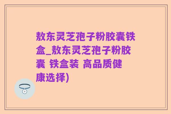 敖东灵芝孢子粉胶囊铁盒_敖东灵芝孢子粉胶囊 铁盒装 高品质健康选择)