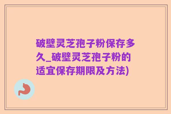 破壁灵芝孢子粉保存多久_破壁灵芝孢子粉的适宜保存期限及方法)