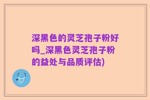 深黑色的灵芝孢子粉好吗_深黑色灵芝孢子粉的益处与品质评估)