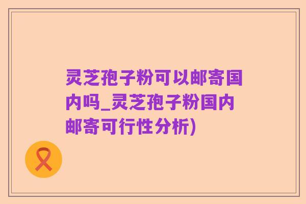 灵芝孢子粉可以邮寄国内吗_灵芝孢子粉国内邮寄可行性分析)