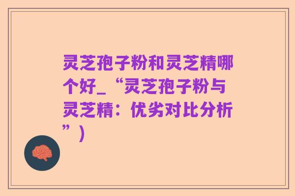 灵芝孢子粉和灵芝精哪个好_“灵芝孢子粉与灵芝精：优劣对比分析”)
