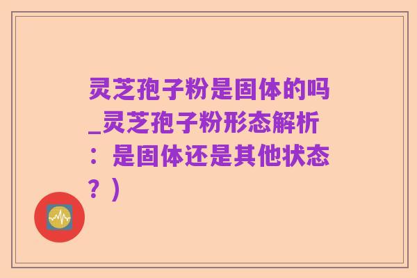 灵芝孢子粉是固体的吗_灵芝孢子粉形态解析：是固体还是其他状态？)